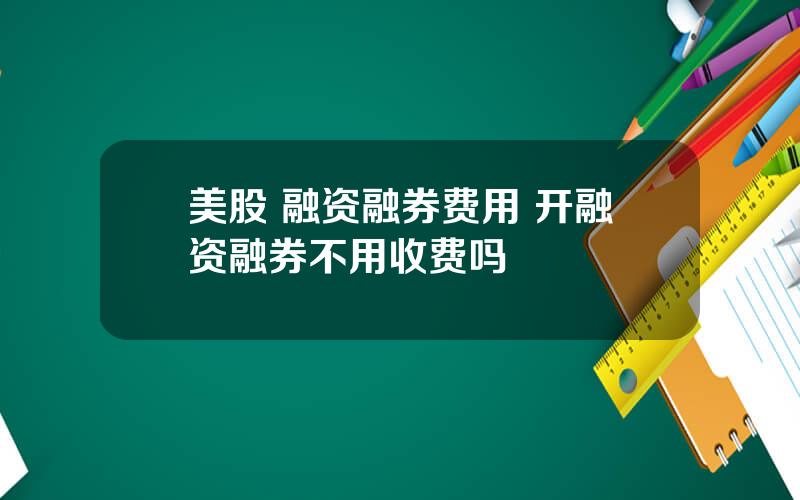 美股 融资融券费用 开融资融券不用收费吗